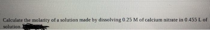 Calculate the molarity of a solution made by dissolving 0.25 M of calcium nitrate in 0.455 L of
solution.
