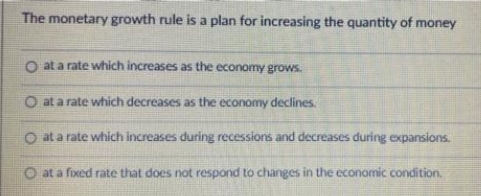 The monetary growth rule is a plan for increasing the quantity of money
O at a rate which increases as the economy grows.
O at a rate which decreases as the economy declines.
O at a rate which increases during recessions and decreases during expansions.
O at a fixed rate that does not respond to changes in the economic condition.
