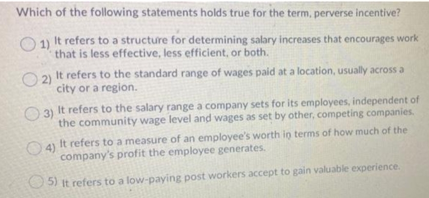 Which of the following statements holds true for the term, perverse incentive?
O1)
It refers to a structure for determining salary increases that encourages work
that is less effective, less efficient, or both.
2)
It refers to the standard range of wages paid at a location, usually across a
city or a region.
O 3)
It refers to the salary range a company sets for its employees, independent of
the community wage level and wages as set by other, competing companies.
It refers to a measure of an employee's worth in terms of how much of the
4)
company's profit the employee generates.
5) It refers to a low-paying post workers accept to gain valuable experience.
