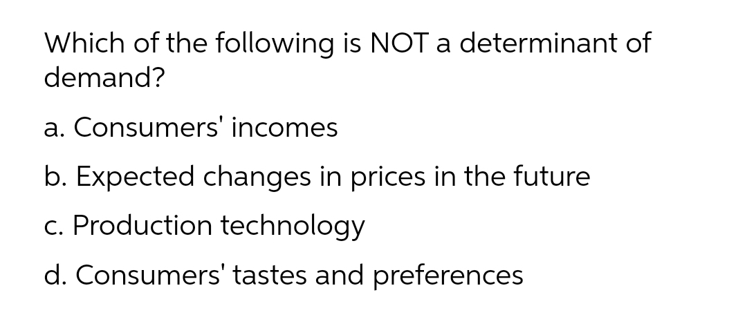 Which of the following is NOT a determinant of
demand?
a. Consumers' incomes
b. Expected changes in prices in the future
c. Production technology
d. Consumers' tastes and preferences
