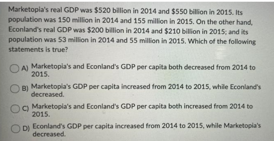 Marketopia's real GDP was $520 billion in 2014 and $550 billion in 2015. Its
population was 150 million in 2014 and 155 million in 2015. On the other hand,
Econland's real GDP was $200 billion in 2014 and $210 billion in 2015; and its
population was 53 million in 2014 and 55 million in 2015. Which of the following
statements is true?
A) Marketopia's and Econland's GDP per capita both decreased from 2014 to
2015.
B) Marketopia's GDP per capita increased from 2014 to 2015, while Econland's
decreased.
C)
Marketopia's and Econland's GDP per capita both increased from 2014 to
2015.
D)
Econland's GDP per capita increased from 2014 to 2015, while Marketopia's
decreased.
