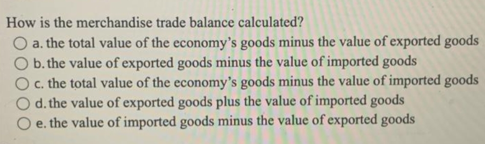 How is the merchandise trade balance calculated?
a. the total value of the economy's goods minus the value of exported goods
b. the value of exported goods minus the value of imported goods
O c. the total value of the economy's goods minus the value of imported goods
d. the value of exported goods plus the value of imported goods
e. the value of imported goods minus the value of exported goods
