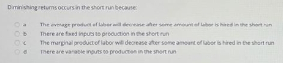 Diminishing returns occurs in the short run because
The average product of labor will decrease after some amount of labor is hired in the short run
b.
There are fixed inputs to production in the short run
The marginal product of labor will decrease after some amount of labor is hired in the short run
There are variable inputs to production in the short run
