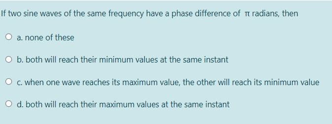 If two sine waves of the same frequency have a phase difference of t radians, then
O a. none of these
O b. both will reach their minimum values at the same instant
O c. when one wave reaches its maximum value, the other will reach its minimum value
O d. both will reach their maximum values at the same instant
