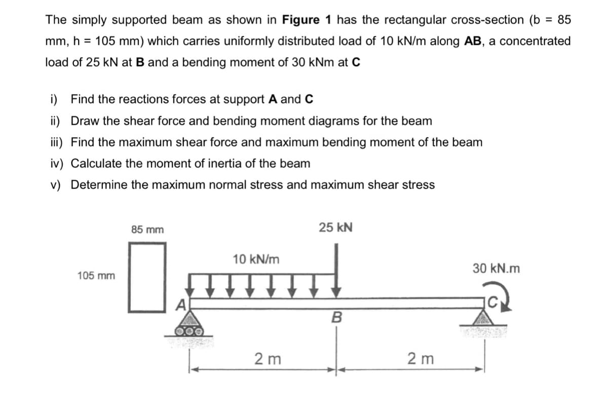 The simply supported beam as shown in Figure 1 has the rectangular cross-section (b = 85
mm, h = 105 mm) which carries uniformly distributed load of 10 kN/m along AB, a concentrated
load of 25 kN at B and a bending moment of 30 kNm at C
i) Find the reactions forces at support A and C
ii) Draw the shear force and bending moment diagrams for the beam
iii) Find the maximum shear force and maximum bending moment of the beam
iv) Calculate the moment of inertia of the beam
v) Determine the maximum normal stress and maximum shear stress
85 mm
25 kN
10 kN/m
105 mm
H
B
A
2 m
2 m
30 kN.m