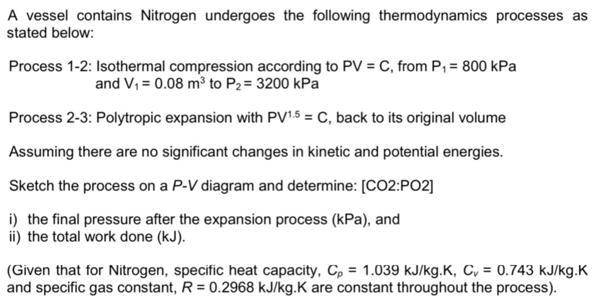 A vessel contains Nitrogen undergoes the following thermodynamics processes as
stated below:
Process 1-2: Isothermal compression according to PV = C, from P₁ = 800 kPa
and V₁ = 0.08 m³ to P₂ = 3200 kPa
Process 2-3: Polytropic expansion with PV1.5 = C, back to its original volume
Assuming there are no significant changes in kinetic and potential energies.
Sketch the process on a P-V diagram and determine: [CO2:PO2]
i) the final pressure after the expansion process (kPa), and
ii) the total work done (kJ).
(Given that for Nitrogen, specific heat capacity, Cp = 1.039 kJ/kg.K, C₂ = 0.743 kJ/kg.K
and specific gas constant, R = 0.2968 kJ/kg.K are constant throughout the process).