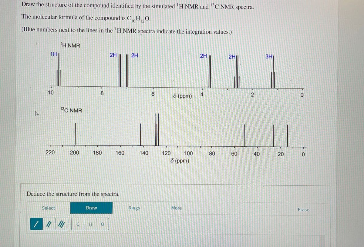 Draw the structure of the compound identified by the simulated 'H NMR and C NMR spectra.
The molecular formula of the compound is C,0H,O.
12
(Blue numbers next to the lines in the 'H NMR spectra indicate the integration values.)
H NMR
1H
2H
2H
2H
2H||
3H
10
8.
4
(dd) g
13C NMR
220
200
180
160
140
120
100
80
60
40
20
8 (ppm)
Deduce the structure from the spectra.
Select
Draw
Rings
More
Erase
