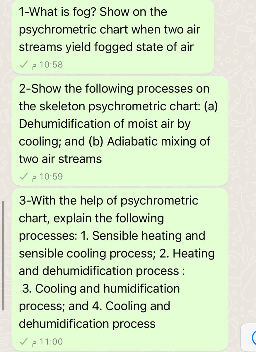CUV
1-What is fog? Show on the
psychrometric
chart when two air
streams yield fogged state of air
2 10:58
2-Show the following processes on
the skeleton psychrometric chart: (a)
Dehumidification of moist air by
cooling; and (b) Adiabatic mixing of
two air streams
10:59
2
3-With the help of psychrometric
chart, explain the following
processes: 1. Sensible heating and
sensible cooling process; 2. Heating
and dehumidification process :
3. Cooling and humidification
process; and 4. Cooling and
dehumidification process
11:00 م ۔
