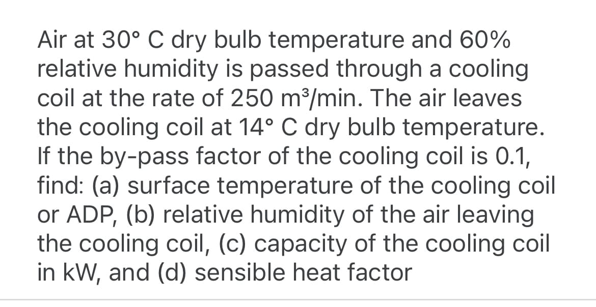 Air at 30° C dry bulb temperature and 60%
relative humidity is passed through a cooling
coil at the rate of 250 m³/min. The air leaves
the cooling coil at 14° C dry bulb temperature.
If the by-pass factor of the cooling coil is 0.1,
find: (a) surface temperature of the cooling coil
or ADP, (b) relative humidity of the air leaving
the cooling coil, (c) capacity of the cooling coil
in kW, and (d) sensible heat factor