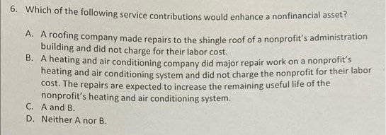 6. Which of the following service contributions would enhance a nonfinancial asset?
A. A roofing company made repairs to the shingle roof of a nonprofit's administration
building and did not charge for their labor cost.
B. A heating and air conditioning company did major repair work on a nonprofit's
heating and air conditioning system and did not charge the nonprofit for their labor
cost. The repairs are expected to increase the remaining useful life of the
nonprofit's heating and air conditioning system.
C. A and B.
D. Neither A nor B.
