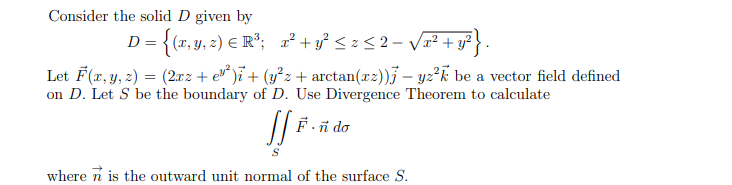 Consider the solid D given by
D = {(x, y, z) E R°; 2² + y? < z< 2- V#² + y?}.
Let F(x, y, 2) = (2xz + e* )i + (y²z + arctan(xz))j – yz²k be a vector field defined
on D. Let S be the boundary of D. Use Divergence Theorem to calculate
F.ñ do
where n is the outward unit normal of the surface S.
