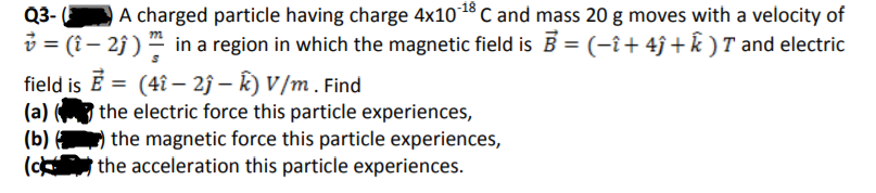 A charged particle having charge 4x1018 C and mass 20 g moves with a velocity of
i = (î – 2j ) in a region in which the magnetic field is B = (-î+ 4ĵ + k ) T and electric
Q3-
%3D
field is Ē = (4î – 2ĵ – K) V /m . Find
%3D
(a)
the electric force this particle experiences,
(b)
the magnetic force this particle experiences,
(c the acceleration this particle experiences.
