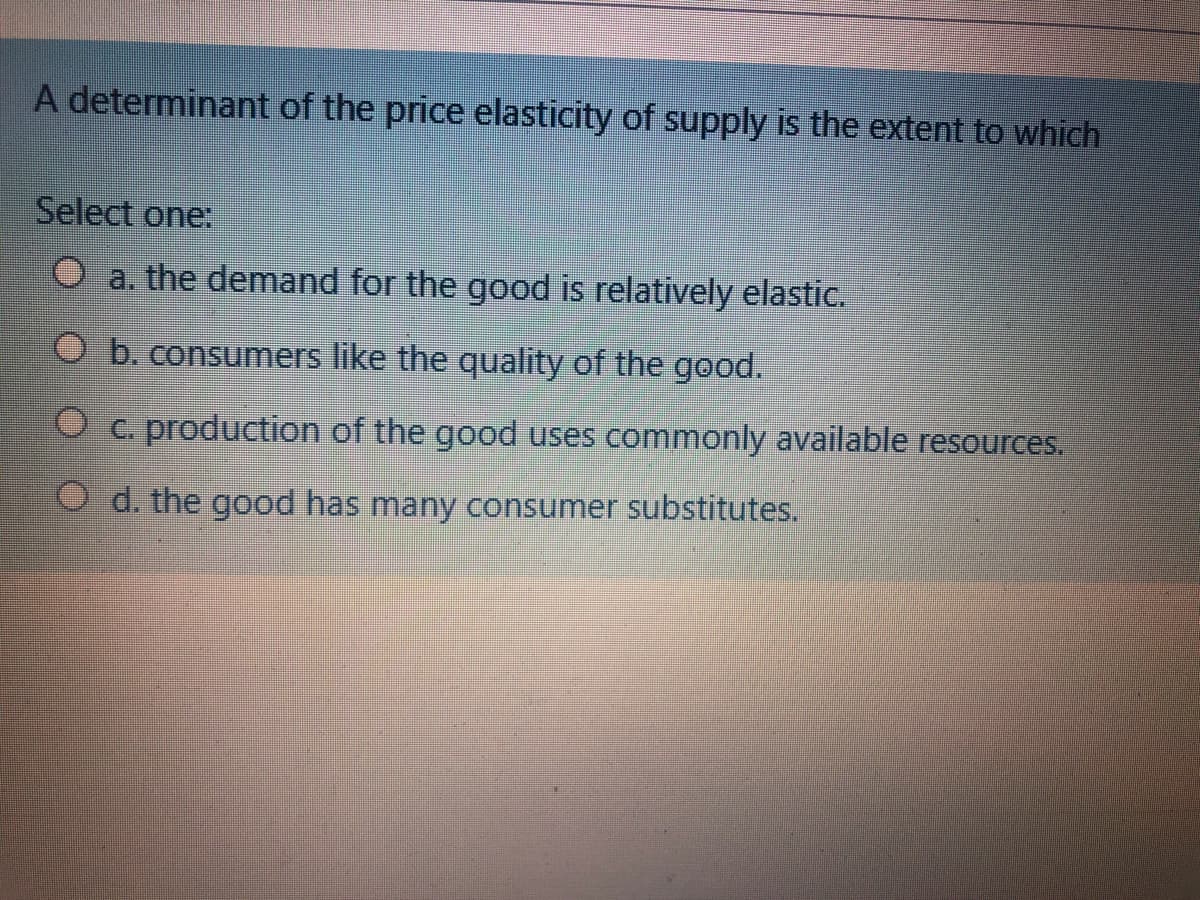 A determinant of the price elasticity of supply is the extent to which
Select one:
a. the demand for the good is relatively elastic.
O b. consumers like the quality of the good.
O c. production of the good uses commonly available resources.
O d. the good has many consumer substitutes.
