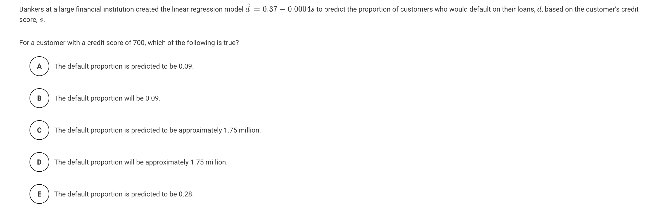 Bankers at a large financial institution created the linear regression model d = 0.37 – 0.0004s to predict the proportion of customers who would default on their loans, d, based on the customer's credit
score, s.
For a customer with a credit score of 700, which of the following is true?
A
The default proportion is predicted to be 0.09.
В
The default proportion will be 0.09.
The default proportion is predicted to be approximately 1.75 million.
The default proportion will be approximately 1.75 million.
E
The default proportion is predicted to be 0.28.
