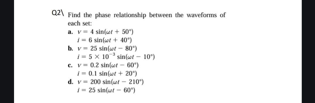 Q2\ Find the phase relationship between the waveforms of
each set:
a. v4 sin(wt + 50°)
i 6 sin(wt + 40°)
b. v 25 sin(wt - 80°)
-3
i= 5 x 103 sin(wt - 10°)
c. v=0.2 sin(wt - 60°)
i=0.1 sin(wt + 20°)
d. v=200 sin(wt - 210°)
i = 25 sin(wt 60°)
-