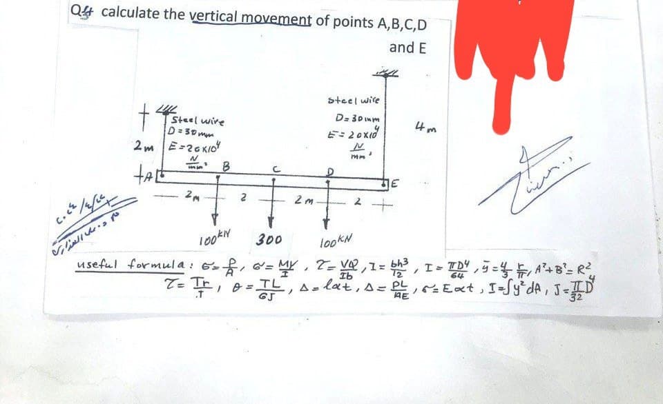 Q4 calculate the vertical movement of points A,B,C,D
and E
C.CZ
عليم د. على المداري
t
LUL
Steel wire
D=30mm
2m E-26KIO
HAL
N
2M
Steel wire
4m
D= 30mm
E=20×1
D
N
mm
B
2 m
2
100kN
300
useful formula: 6 = 2, 6 =
lookN
Ib
で
= 2, ∞ = MY, Z = VQ, 1 = bh³, I = TD4, 5=41, A² + B²= R²
T=Tr D = TL, A = lat, s = PL
.T
AE
64
A²+B²
P = Ext, I=fy² dA, J=ID
32