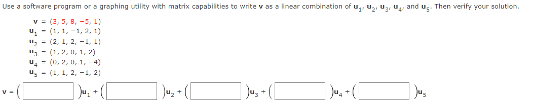 Use a software program or a graphing utility with matrix capabilities
write v as a linear combination of u,, u,, uz, U, and u̟. Then verify your solution.
v = (3, 5, 8, -5, 1)
u, = (1, 1, -1, 2, 1)
u, = (2, 1, 2, –1, 1)
uz = (1, 2, 0, 1, 2)
u4 = (0, 2, 0, 1, -4)
us = (1, 1, 2, -1, 2)
Ju, +
Ju, - ([
v =
