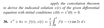 apply the convolution theorem
to derive the indicated solution x(t) of the given differential
equation with initial conditions x(0) = x'(0) = 0.
36. x" + 4x = f(1); x(t) =;| f(t - 1) sin 2r d t
2 Jo
