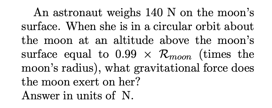 An astronaut weighs 140N on the moon's
surface. When she is in a circular orbit about
the moon at an altitude above the moon's
surface equal to 0.99 x Rmoon (times the
moon's radius), what gravitational force does
the moon exert on her?
Answer in units of N.
