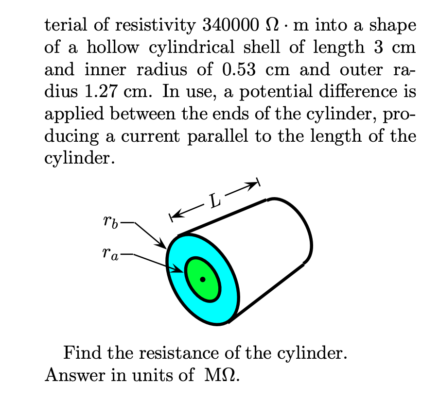 terial of resistivity 340000 N·m into a shape
of a hollow cylindrical shell of length 3 cm
and inner radius of 0.53 cm and outer ra-
dius 1.27 cm. In use, a potential difference is
applied between the ends of the cylinder, pro-
ducing a current parallel to the length of the
cylinder.
-L
←
rb-
ra
Find the resistance of the cylinder.
Answer in units of M.