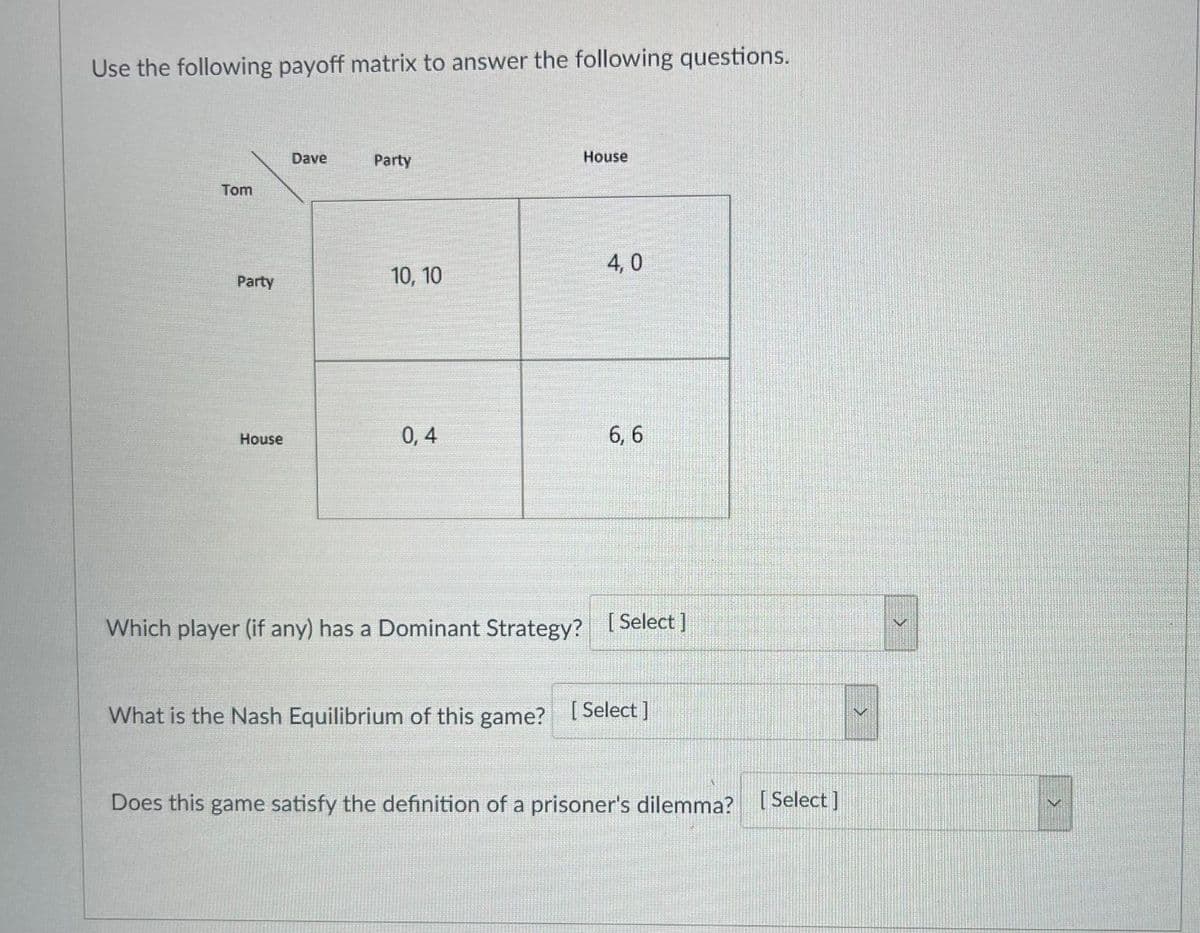 Use the following payoff matrix to answer the following questions.
Dave
Party
House
Tom
4, 0
Party
10, 10
0, 4
6, 6
House
Which player (if any) has a Dominant Strategy? I Select |
What is the Nash Equilibrium of this game? [ Select ]
Does this game satisfy the definition of a prisoner's dilemma? [Select]
