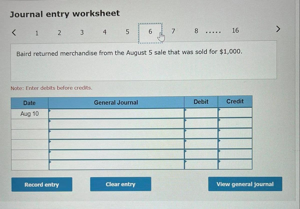 Journal entry worksheet
1
4
6.
8.
16
Baird returned merchandise from the August 5 sale that was sold for $1,000.
Note: Enter debits before credits.
Date
General Journal
Debit
Credit
Aug 10
Record entry
Clear entry
View general journal
5.
3.
