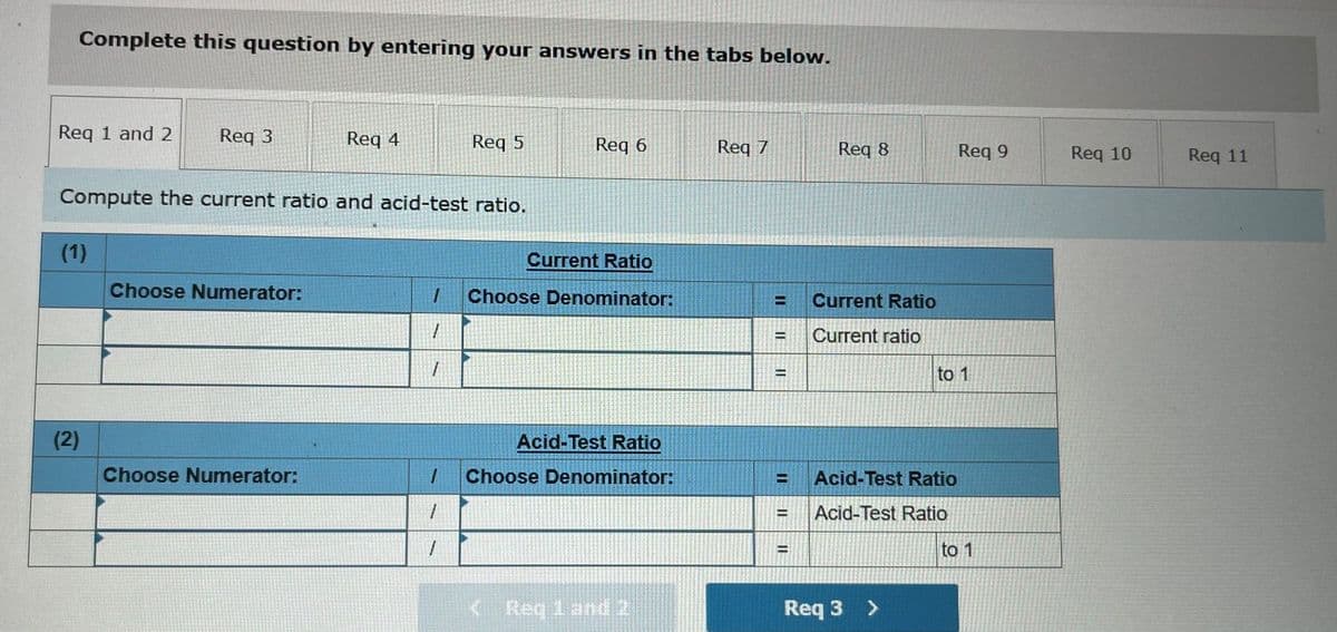 Complete this question by entering your answers in the tabs below.
Req 1 and 2
Req 3
Req 4
Req 5
Req 6
Req 7
Req 8
Req 9
Req 10
Req 11
Compute the current ratio and acid-test ratio.
(1)
Current Ratio
Choose Numerator:
Choose Denominator:
Current Ratio
%3D
Current ratio
to 1
%D
(2)
Acid-Test Ratio
Choose Numerator:
Choose Denominator:
Acid-Test Ratio
Acid-Test Ratio
%!
to 1
K Reg 1 and 2
Req 3 >
131
