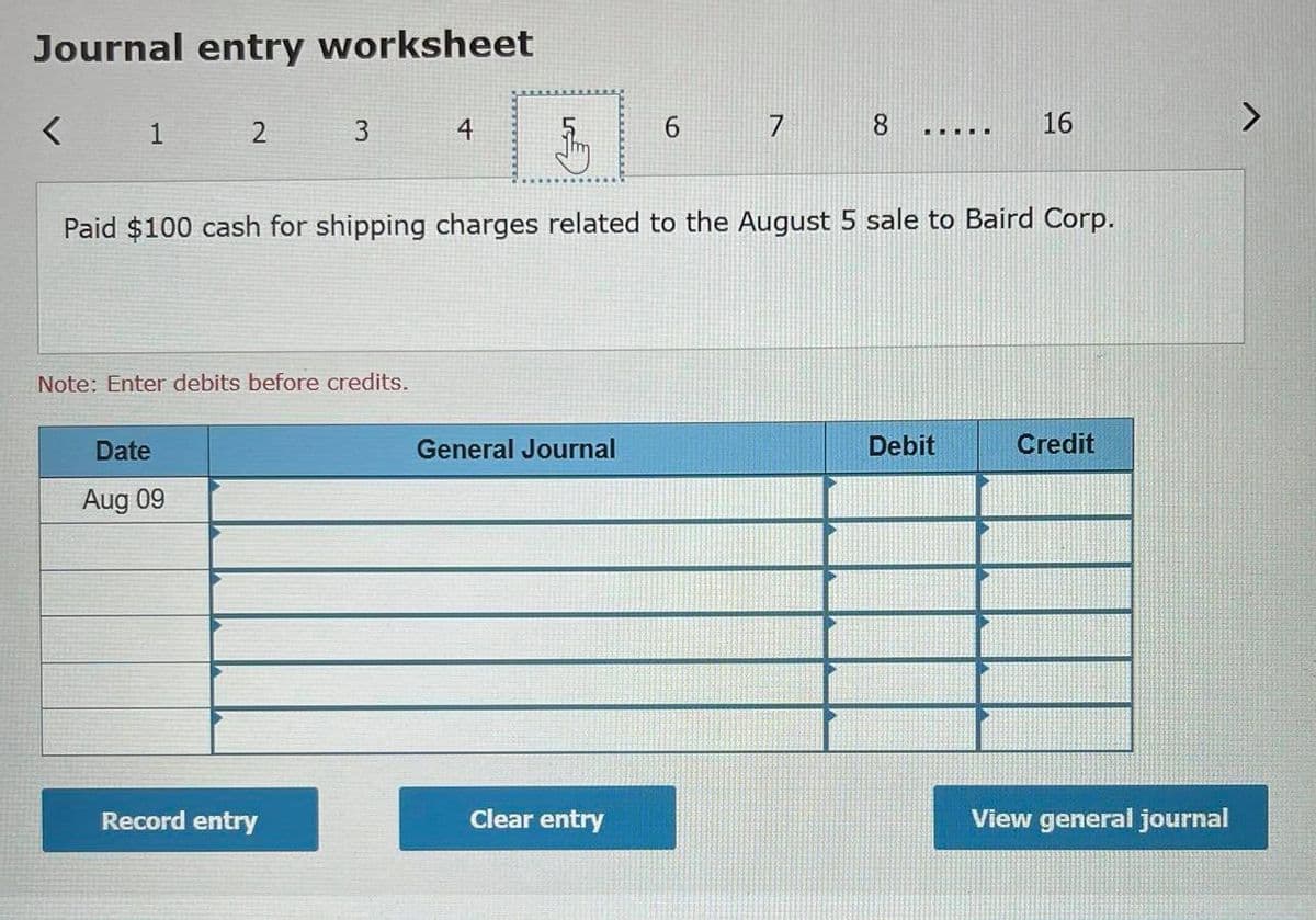 Journal entry worksheet
1
4
8
16
.... ..
Paid $100 cash for shipping charges related to the August 5 sale to Baird Corp.
Note: Enter debits before credits.
Date
General Journal
Debit
Credit
Aug 09
Record entry
Clear entry
View general journal
