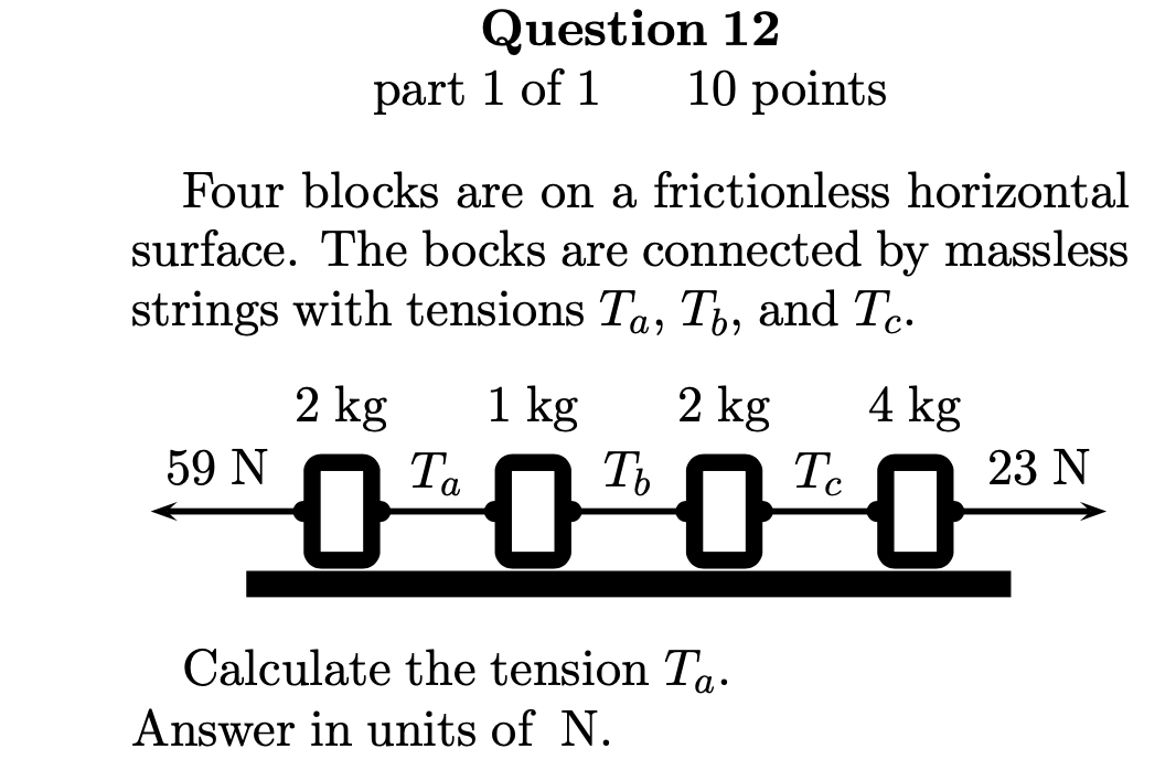 Question 12
10 points
part 1 of 1
Four blocks are on a frictionless horizontal
surface. The bocks are connected by massless
strings with tensions Ta, T, and T..
C•
4 kg
2 kg
Ic
1 kg
2 kg
Ta
Т.
23 N
59 N
Calculate the tension Ta.
Answer in units of N.
