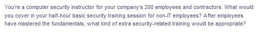 You're a computer security instructor for your company's 200 employees and contractors. What would
you cover in your half-hour basic security training session for non-IT employees? After employees
have mastered the fundamentals, what kind of extra security-related training would be appropriate?

