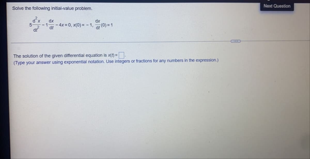 Next Question
Solve the following initial-value problem.
dx
dx
- 4x = 0, x(0) = - 1,
dt
dt
The solution of the given differential equation is x(t) =.
(Type your answer using exponential notation. Use integers or fractions for any numbers in the expression.)
