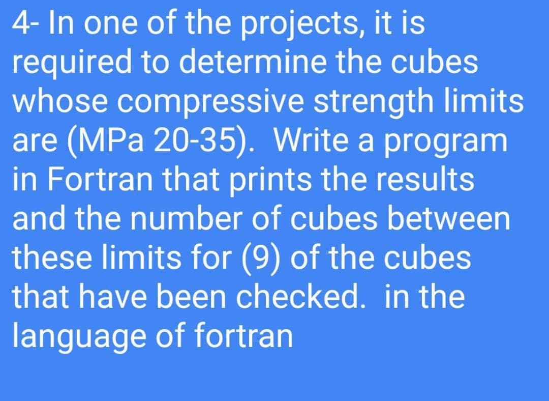 4- In one of the projects, it is
required to determine the cubes
whose compressive strength limits
are (MPa 20-35). Write a program
in Fortran that prints the results
and the number of cubes between
these limits for (9) of the cubes
that have been checked. in the
language of fortran

