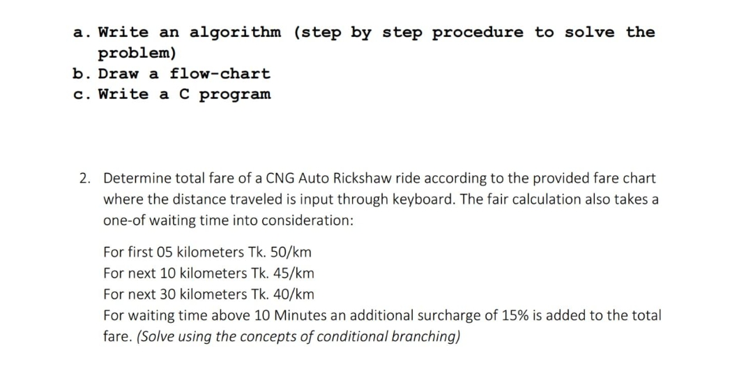 a. Write an algorithm (step by step procedure to solve the
problem)
b. Draw a flow-chart
c. Write a C program
2. Determine total fare of a CNG Auto Rickshaw ride according to the provided fare chart
where the distance traveled is input through keyboard. The fair calculation also takes a
one-of waiting time into consideration:
For first 05 kilometers Tk. 50/km
For next 10 kilometers Tk. 45/km
For next 30 kilometers Tk. 40/km
For waiting time above 10 Minutes an additional surcharge of 15% is added to the total
fare. (Solve using the concepts of conditional branching)