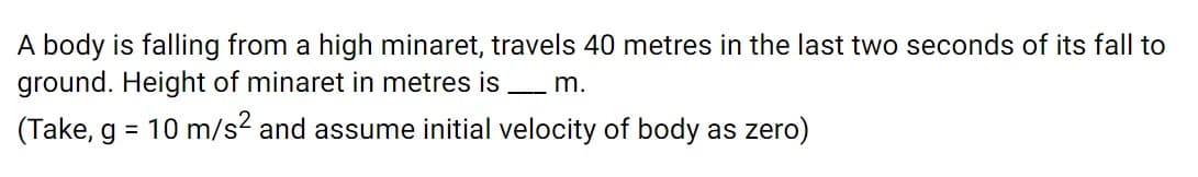 A body is falling from a high minaret, travels 40 metres in the last two seconds of its fall to
ground. Height of minaret in metres is m.
(Take, g = 10 m/s2 and assume initial velocity of body as zero)
