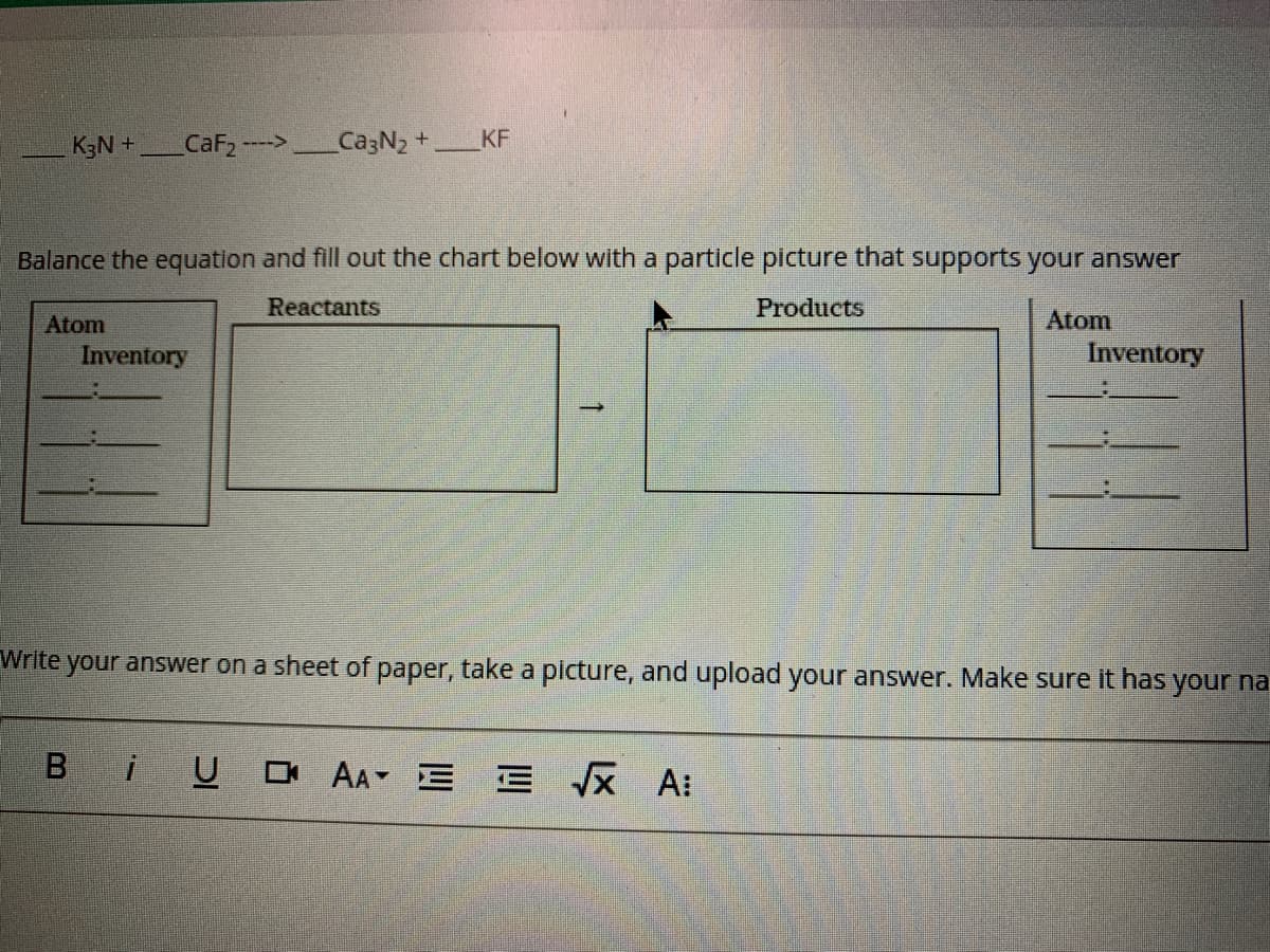 K3N +
CaF2 ->
CazN2 +
KF
Balance the equation and fill out the chart below with a particle picture that supports your answer
Reactants
Products
Atom
Atom
Inventory
Inventory
Write your answer on a sheet of paper, take a picture, and upload your answer. Make sure it has your na
B
U D AA E E X A:
券
