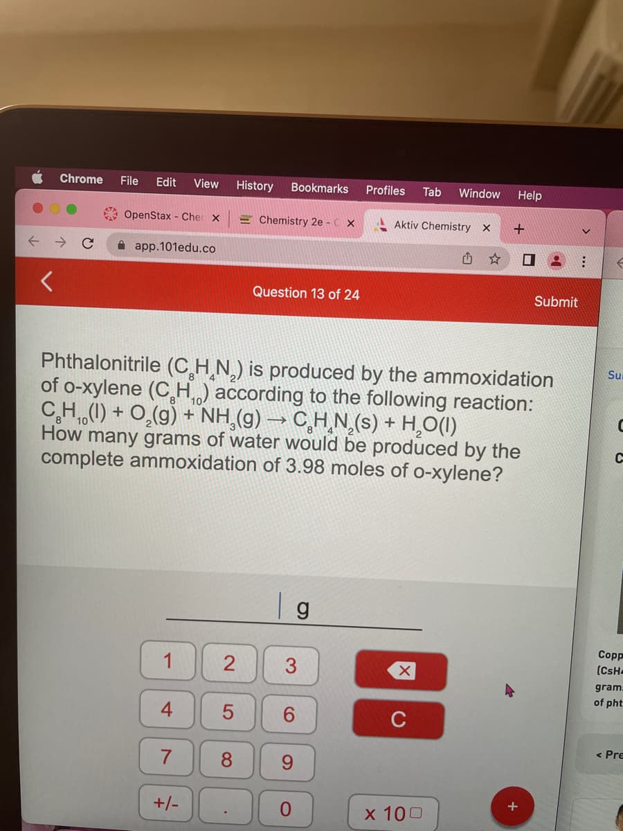 ..
C
Chrome File Edit View History Bookmarks
OpenStax - Cher x
app.101edu.co
1
7
+/-
2
5
Phthalonitrile (CHN) is produced by the ammoxidation
of o-xylene (C₂H₁) according to the following reaction:
C₂H₁ (1) + O₂(g) + NH₂(g) → C₂H₂N₂(s) + H₂O(1)
How many grams of water would be produced by the
complete ammoxidation of 3.98 moles of o-xylene?
8
Chemistry 2e - CX
.
Question 13 of 24
| g
3
6
9
Profiles Tab Window Help
O
Aktiv Chemistry X
X
C
+
x 100
Submit
:
f
Su
C
C
Copp
(CsH
gram:
of pht
< Pre