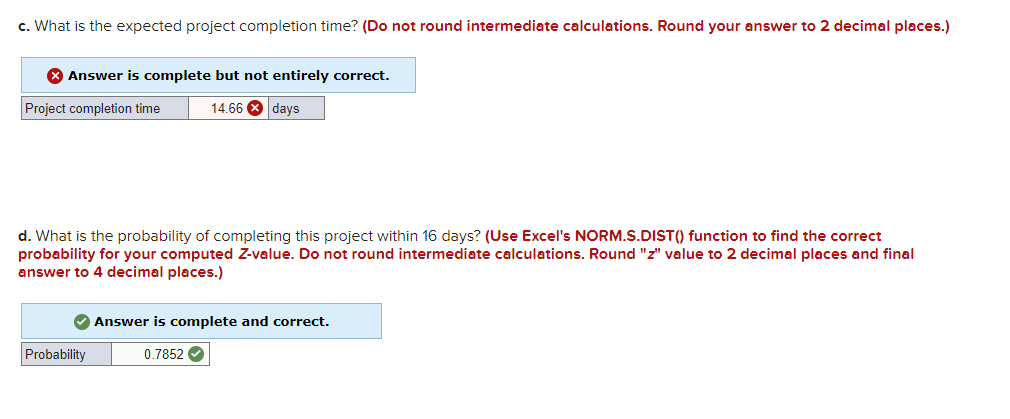 c. What is the expected project completion time? (Do not round intermediate calculations. Round your answer to 2 decimal places.)
8 Answer is complete but not entirely correct.
Project completion time
14.66 8 days
d. What is the probability of completing this project within 16 days? (Use Excel's NORM.S.DIST(() function to find the correct
probability for your computed Z-value. Do not round intermediate calculations. Round "z" value to 2 decimal places and final
answer to 4 decimal places.)
Answer is complete and correct.
Probability
0.7852
