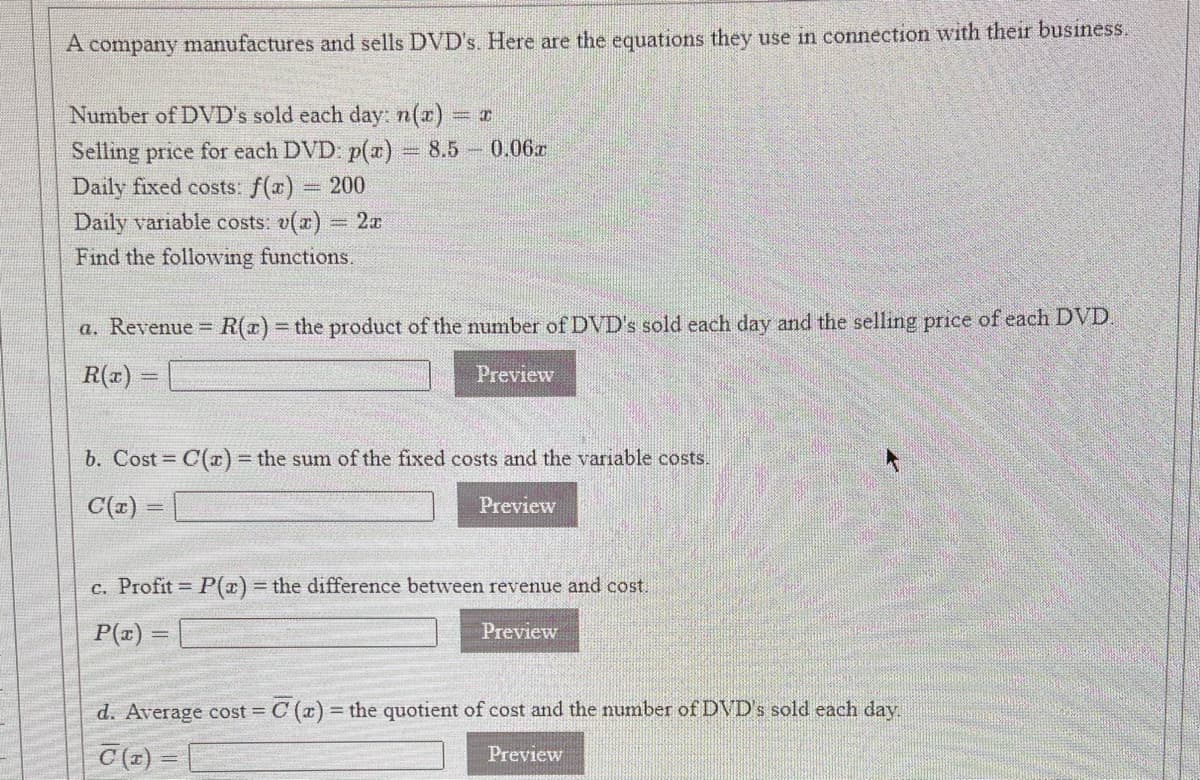 A company manufactures and sells DVD's. Here are the equations they use in connection with their business.
Number of DVD's sold each day: n(x) r
Selling price for each DVD: p(x) 8.5 0.06r
Daily fixed costs: f(x)
Daily variable costs: v(a) 2a
%3D
200
Find the following functions.
a. Revenue R(x)3 the product of the number of DVD's sold each day and the selling price of each DVD
R(x)
Preview
b. Cost C(r) the sum of the fixed costs and the variable costs.
C(z) =
Preview
c. Profit P(x)= the difference between revenue and cost.
P(a) =
Preview
d. Average cost = C (a) = the quotient of cost and the number of DVD's sold each day
Preview
