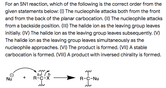 For an SN1 reaction, which of the following is the correct order from the
given statements below: (1) The nucleophile attacks both from the front
and from the back of the planar carbocation. (II) The nucleophile attacks
from a backside position. (II) The halide ion as the leaving group leaves
initially. (IV) The halide ion as the leaving group leaves subsequently. (V)
The halide ion as the leaving group leaves simultaneously as the
nucleophile approaches. (VI) The product is formed. (VII) A stable
carbocation is formed. (VIII) A product with inversed chirality is formed.
Nu
R-C-X
+
R-C-Nu
wh
