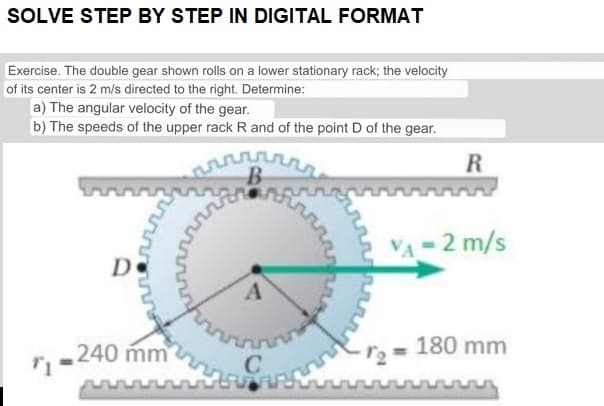 SOLVE STEP BY STEP IN DIGITAL FORMAT
Exercise. The double gear shown rolls on a lower stationary rack; the velocity
of its center is 2 m/s directed to the right. Determine:
a) The angular velocity of the gear.
b) The speeds of the upper rack R and of the point D of the gear.
D
arr
240 mm
من
rrrr
A
n
C
irrrrr
1₂
R
V₁ = 2 m/s
180 mm