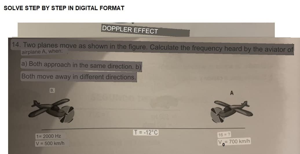 SOLVE STEP BY STEP IN DIGITAL FORMAT
14. Two planes move as shown in the figure. Calculate the frequency heard by the aviator of
airplane A, when:
DOPPLER EFFECT
a) Both approach in the same direction. b)
Both move away in different directions.
B.
1= 2000 Hz
V = 500 km/h
T= -12°C
16 = ?
V= 700 km/h
0