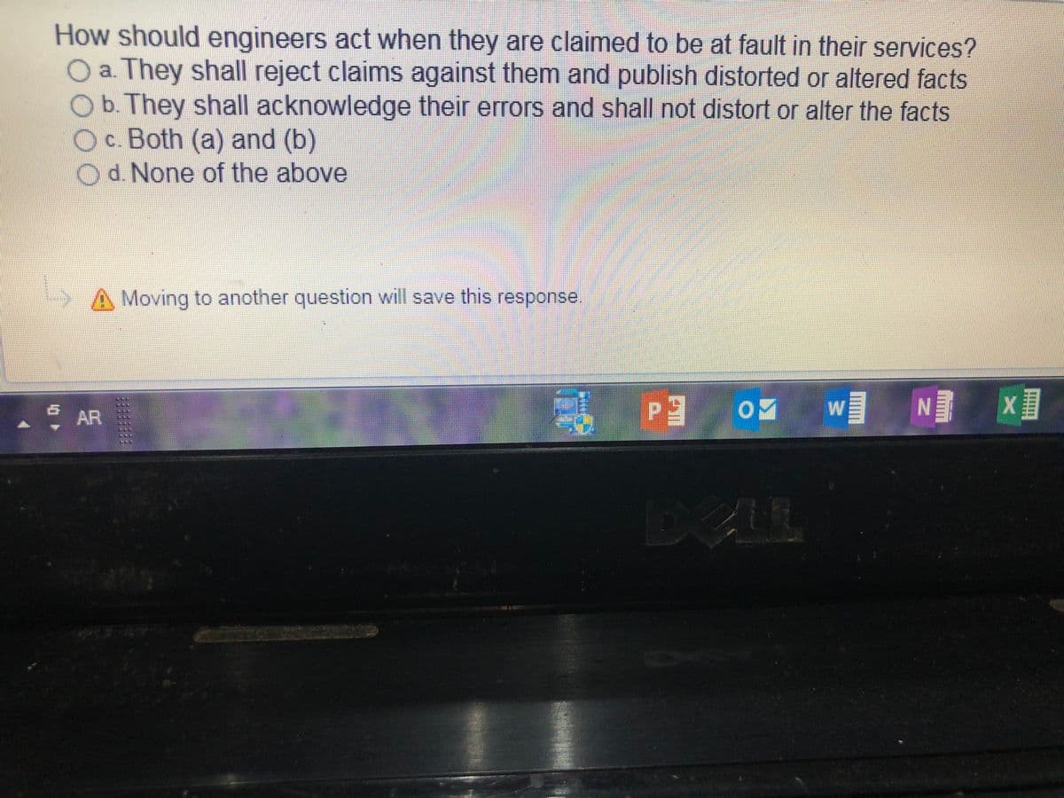 How should engineers act when they are claimed to be at fault in their services?
O a. They shall reject claims against them and publish distorted or altered facts
Ob.They shall acknowledge their errors and shall not distort or alter the facts
Oc.Both (a) and (b)
Od None of the above
SA Moving to another question will save this response.
w
AR
DEL
