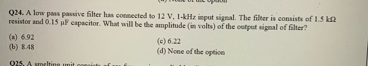 Q24. A low pass passive filter has connected to 12 V, 1-kHz input signal. The filter is consists of 1.5 k2
resistor and 0.15 µF capacitor. What will be the amplitude (in volts) of the output signal of filter?
(а) 6.92
(b) 8.48
(с) 6.22
(d) None of the option
Q25, A smelting unit consioto of
