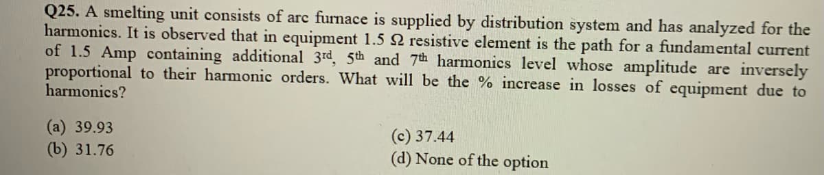 Q25. A smelting unit consists of arc furnace is supplied by distribution system and has analyzed for the
harmonics. It is observed that in equipment 1.5 2 resistive element is the path for a fundamental current
of 1.5 Amp containing additional 3rd, 5th and 7th harmonics level whose amplitude are inversely
proportional to their harmonic orders. What will be the % increase in losses of equipment due to
harmonics?
(а) 39.93
(b) 31.76
(c) 37.44
(d) None of the option
