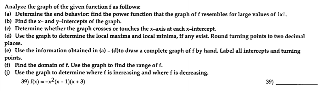 Analyze the graph of the given function f as follows:
(a) Determine the end behavior: find the power function that the graph of f resembles for large values of Ixl.
(b) Find the x- and y-intercepts of the graph.
(c) Determine whether the graph crosses or touches the x-axis at each x-intercept.
(d) Use the graph to determine the local maxima and local minima, if any exist. Round turning points to two decimal
places.
(e) Use the information obtained in (a) - (d)to draw a complete graph of f by hand. Label all intercepts and turning
points.
(f) Find the domain of f. Use the graph to find the range of f.
(j) Use the graph to determine where f is increasing and where f is decreasing.
39) f(x) = -x2(x - 1)(x + 3)
39)
