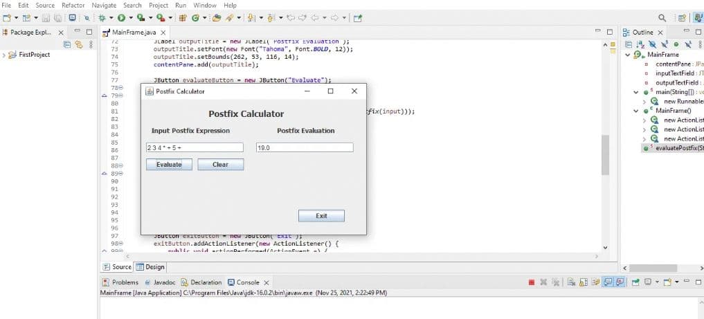 File Edit Source Refactor Navigate Search Project Run Window Help
8 Q
-0-2-2- #
PO
ES!
Package Expl... X
> FirstProject
MainFrame.java X
********=============.!!
798
A 890
JLabel outputiitle= new JLaDei PostTix Evaluation);
outputTitle.setFont(new Font("Tahoma", Font.BOLD, 12));
outputTitle.setBounds (262, 53, 116, 14);
contentPane.add(outputTitle);
GOGOE
JButton evaluateButton = new JButton("Evaluate");
Postfix Calculator
234 +5+
Input Postfix Expression
Evaluate
Postfix Calculator
Clear
19.0
Postfix Evaluation
Exit
JButton exitButton = new JButton EXIT );
exitButton.addActionListener(new ActionListener() {
hli id actionDarformed/ArtinnFuent al
X
fix(input)));
Source Design
Problems Javadoc Declaration Console X
MainFrame [Java Application) C:\Program Files\Javaljdk-16.0.2\bin\javaw.exe (Nov 25, 2021, 2:22:49 PM)
x
=
A
A
V
Outline x
PO
BR. 8
MainFrame
Q
D
B
contentPane: JPa
input TextField: JT
output TextField:
✓ main(String[]): vo
>new Runnable
MainFrame()
D
>new ActionList
>new ActionList
>new ActionList
evaluatePostfix (S
>