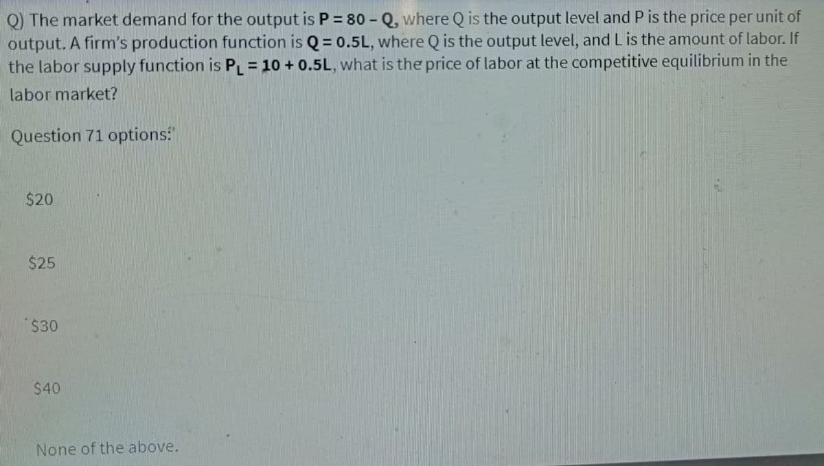 Q) The market demand for the output is P = 80 - Q, where Q is the output level and P is the price per unit of
output. A firm's production function is Q = 0.5L, where Q is the output level, and L is the amount of labor. If
the labor supply function is PL = 10 + 0.5L, what is the price of labor at the competitive equilibrium in the
labor market?
Question 71 options:
$20
$25
$30
$40
None of the above.