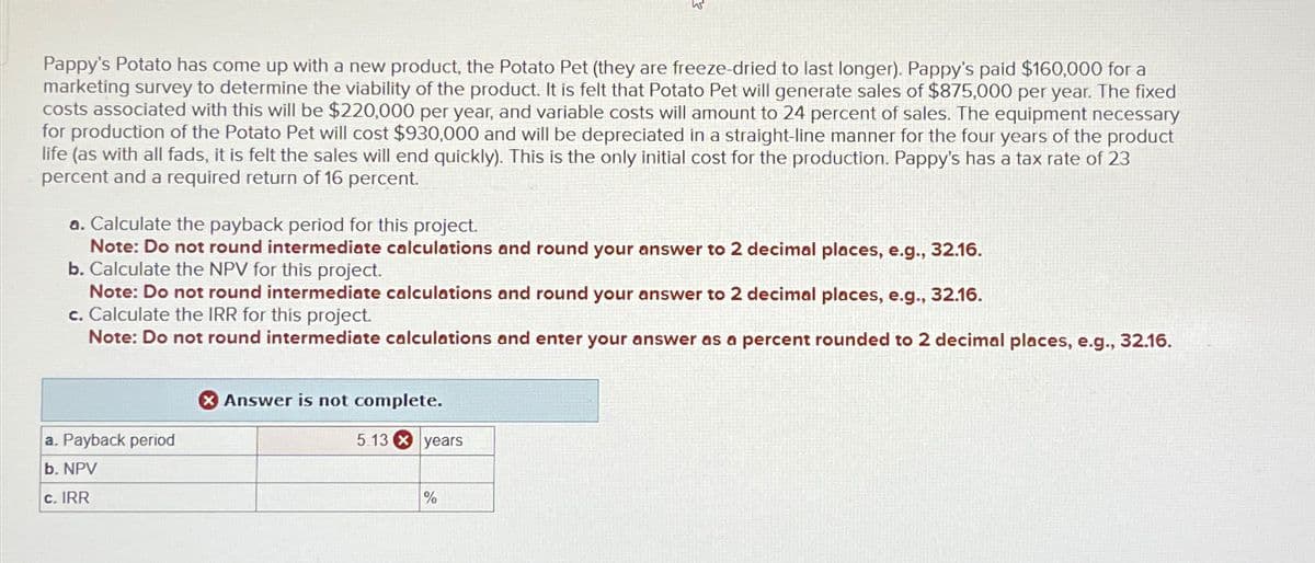 Pappy's Potato has come up with a new product, the Potato Pet (they are freeze-dried to last longer). Pappy's paid $160,000 for a
marketing survey to determine the viability of the product. It is felt that Potato Pet will generate sales of $875,000 per year. The fixed
costs associated with this will be $220,000 per year, and variable costs will amount to 24 percent of sales. The equipment necessary
for production of the Potato Pet will cost $930,000 and will be depreciated in a straight-line manner for the four years of the product
life (as with all fads, it is felt the sales will end quickly). This is the only initial cost for the production. Pappy's has a tax rate of 23
percent and a required return of 16 percent.
a. Calculate the payback period for this project.
Note: Do not round intermediate calculations and round your answer to 2 decimal places, e.g., 32.16.
b. Calculate the NPV for this project.
Note: Do not round intermediate calculations and round your answer to 2 decimal places, e.g., 32.16.
c. Calculate the IRR for this project.
Note: Do not round intermediate calculations and enter your answer as a percent rounded to 2 decimal places, e.g., 32.16.
a. Payback period
b. NPV
Answer is not complete.
5.13 years
c. IRR
%