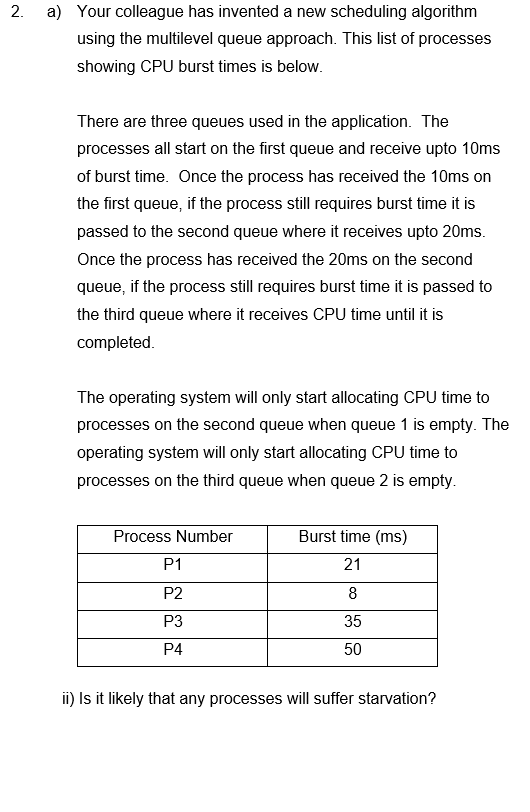 2.
a) Your colleague has invented a new scheduling algorithm
using the multilevel queue approach. This list of processes
showing CPU burst times is below.
There are three queues used in the application. The
processes all start on the first queue and receive upto 10ms
of burst time. Once the process has received the 10ms on
the first queue, if the process still requires burst time it is
passed to the second queue where it receives upto 20ms.
Once the process has received the 20ms on the second
queue, if the process still requires burst time it is passed to
the third queue where it receives CPU time until it is
completed.
The operating system will only start allocating CPU time to
processes on the second queue when queue 1 is empty. The
operating system will only start allocating CPU time to
processes on the third queue when queue 2 is empty.
Process Number
P1
P2
P3
P4
Burst time (ms)
21
8
35
50
ii) Is it likely that any processes will suffer starvation?