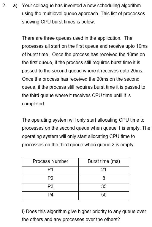 2.
a) Your colleague has invented a new scheduling algorithm
using the multilevel queue approach. This list of processes
showing CPU burst times is below.
There are three queues used in the application. The
processes all start on the first queue and receive upto 10ms
of burst time. Once the process has received the 10ms on
the first queue, if the process still requires burst time it is
passed to the second queue where it receives upto 20ms.
Once the process has received the 20ms on the second
queue, if the process still requires burst time it is passed to
the third queue where it receives CPU time until it is
completed.
The operating system will only start allocating CPU time to
processes on the second queue when queue 1 is empty. The
operating system will only start allocating CPU time to
processes on the third queue when queue 2 is empty.
Process Number
P1
P2
P3
P4
Burst time (ms)
21
8
35
50
i) Does this algorithm give higher priority to any queue over
the others and any processes over the others?